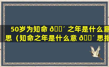 50岁为知命 🐴 之年是什么意思（知命之年是什么意 🐴 思指的是什么年龄阶段）